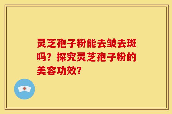 灵芝孢子粉能去皱去斑吗?探究灵芝孢子粉的美容功效? 灵芝孢子粉能去皱去斑吗?探究灵芝孢子粉的美容功效?