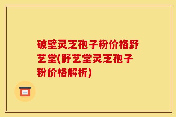 破壁灵芝孢子粉价格野艺堂(野艺堂灵芝孢子粉价格解析)