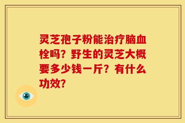 灵芝孢子粉能脑吗?野生的灵芝大概要多少钱一斤?有什么功效? 灵芝孢子粉能脑吗?野生的灵芝大概要多少钱一斤?有什么功效?