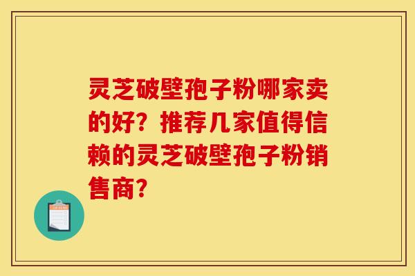 灵芝破壁孢子粉哪家卖的好？推荐几家值得信赖的灵芝破壁孢子粉销售商？