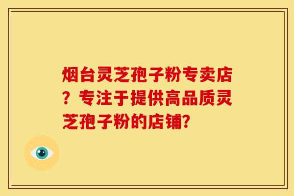 烟台灵芝孢子粉专卖店？专注于提供高品质灵芝孢子粉的店铺？