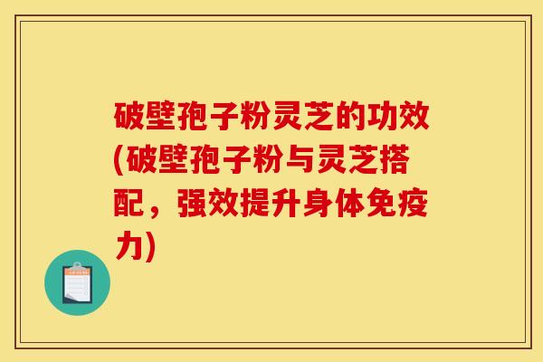 破壁孢子粉灵芝的功效(破壁孢子粉与灵芝搭配，强效提升身体免疫力)