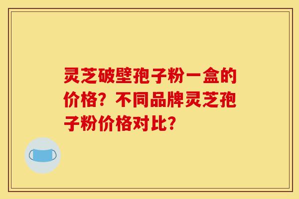 灵芝破壁孢子粉一盒的价格？不同品牌灵芝孢子粉价格对比？