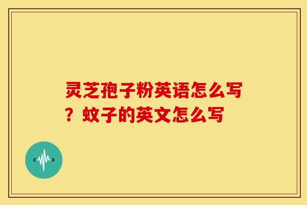 灵芝孢子粉英语怎么写?蚊子的英文怎么写 灵芝孢子粉英语怎么写?蚊子的英文怎么写