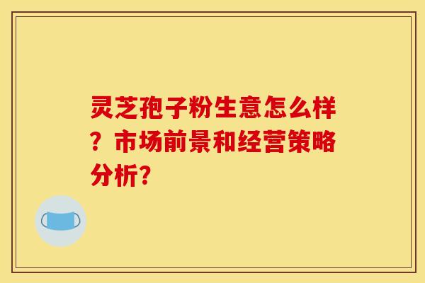 灵芝孢子粉生意怎么样？市场前景和经营策略分析？