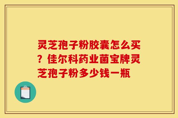 灵芝孢子粉胶囊怎么买？佳尔科药业菌宝牌灵芝孢子粉多少钱一瓶