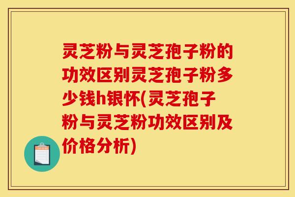 灵芝粉与灵芝孢子粉的功效区别灵芝孢子粉多少钱h银怀(灵芝孢子粉与灵芝粉功效区别及价格分析) 灵芝粉与灵芝孢子粉的功效区别灵芝孢子粉多少钱h银怀(灵芝孢子粉与灵芝粉功效区别及价格分析)