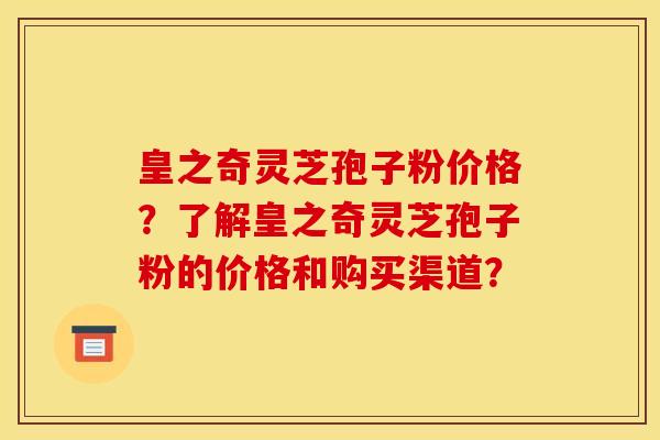 皇之奇灵芝孢子粉价格?了解皇之奇灵芝孢子粉的价格和购买渠道? 皇之奇灵芝孢子粉价格?了解皇之奇灵芝孢子粉的价格和购买渠道?