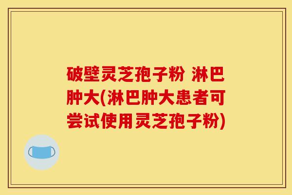 破壁灵芝孢子粉 淋巴肿大(淋巴肿大患者可尝试使用灵芝孢子粉) 破壁灵芝孢子粉 淋巴肿大(淋巴肿大患者可尝试使用灵芝孢子粉)