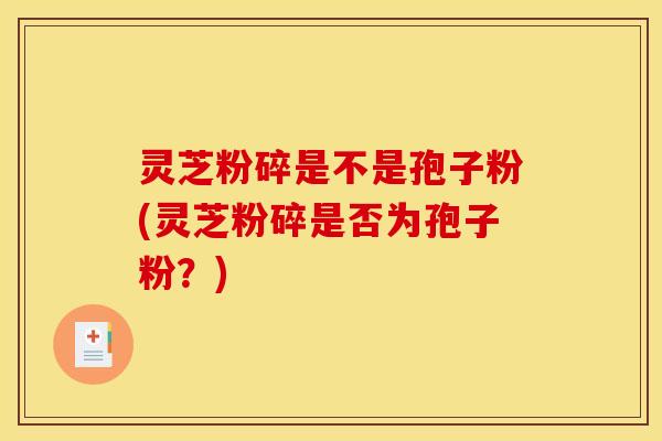 灵芝粉碎是不是孢子粉(灵芝粉碎是否为孢子粉?) 灵芝粉碎是不是孢子粉(灵芝粉碎是否为孢子粉?)