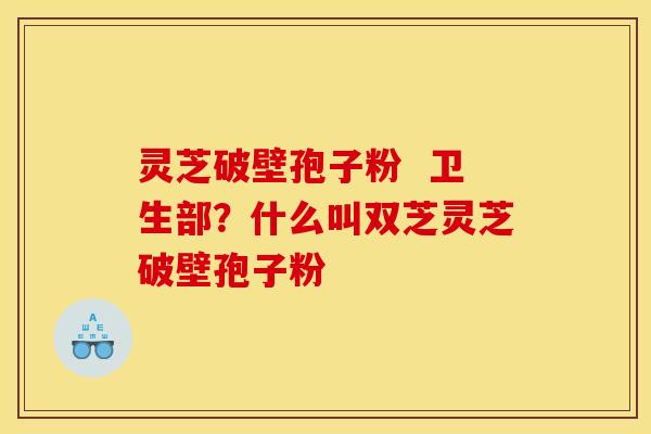 灵芝破壁孢子粉  卫生部？什么叫双芝灵芝破壁孢子粉