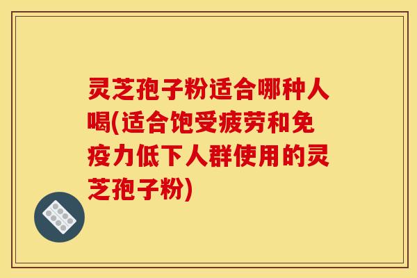 灵芝孢子粉适合哪种人喝(适合饱受疲劳和免疫力低下人群使用的灵芝孢子粉)