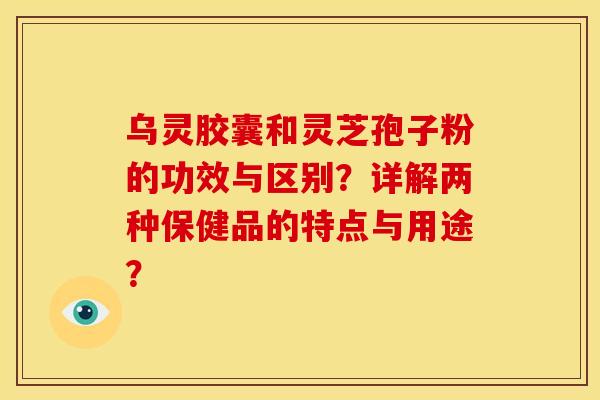 乌灵胶囊和灵芝孢子粉的功效与区别?详解两种保健品的特点与用途? 乌灵胶囊和灵芝孢子粉的功效与区别?详解两种保健品的特点与用途?