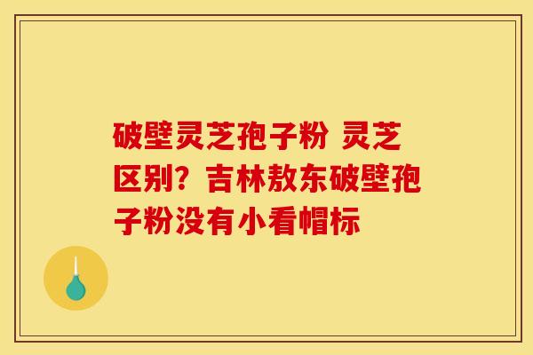 破壁灵芝孢子粉 灵芝区别?吉林敖东破壁孢子粉没有小看帽标 破壁灵芝孢子粉 灵芝区别?吉林敖东破壁孢子粉没有小看帽标