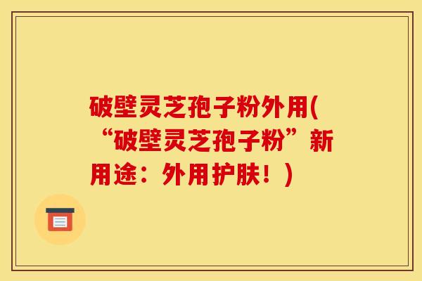 破壁灵芝孢子粉外用(“破壁灵芝孢子粉”新用途:外用护肤!) 破壁灵芝孢子粉外用(“破壁灵芝孢子粉”新用途:外用护肤!)