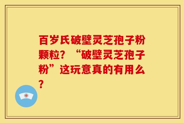 百岁氏破壁灵芝孢子粉颗粒？“破壁灵芝孢子粉”这玩意真的有用么？