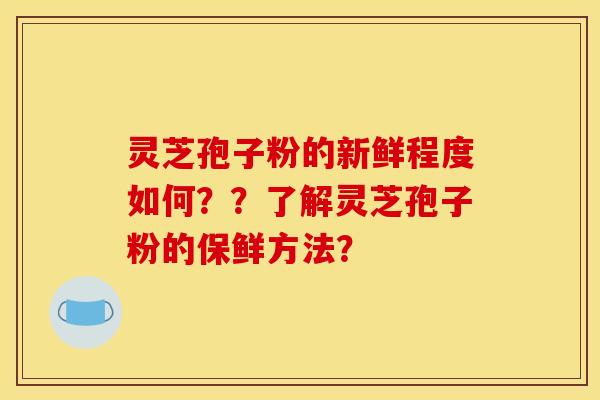 灵芝孢子粉的新鲜程度如何??了解灵芝孢子粉的保鲜方法? 灵芝孢子粉的新鲜程度如何??了解灵芝孢子粉的保鲜方法?