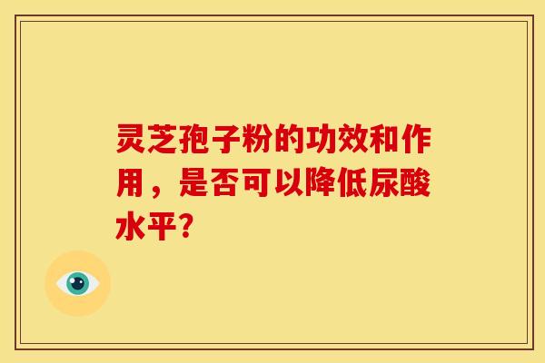 灵芝孢子粉的功效和作用，是否可以降低尿酸水平？