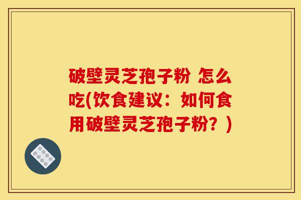 破壁灵芝孢子粉 怎么吃(饮食建议：如何食用破壁灵芝孢子粉？)