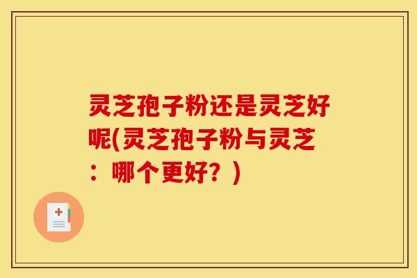 灵芝孢子粉还是灵芝好呢(灵芝孢子粉与灵芝：哪个更好？)