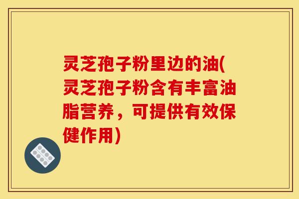 灵芝孢子粉里边的油(灵芝孢子粉含有丰富油脂营养,可提供有效保健作用) 灵芝孢子粉里边的油(灵芝孢子粉含有丰富油脂营养,可提供有效保健作用)