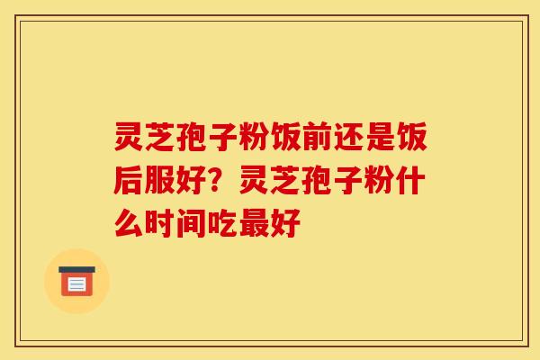灵芝孢子粉饭前还是饭后服好？灵芝孢子粉什么时间吃好