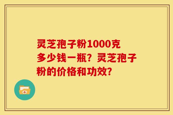 灵芝孢子粉1000克多少钱一瓶？灵芝孢子粉的价格和功效？