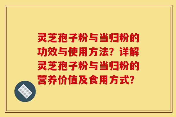 灵芝孢子粉与当归粉的功效与使用方法?详解灵芝孢子粉与当归粉的营养价值及食用方式? 灵芝孢子粉与当归粉的功效与使用方法?详解灵芝孢子粉与当归粉的营养价值及食用方式?