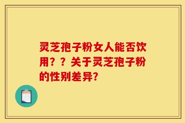 灵芝孢子粉女人能否饮用??关于灵芝孢子粉的性别差异? 灵芝孢子粉女人能否饮用??关于灵芝孢子粉的性别差异?