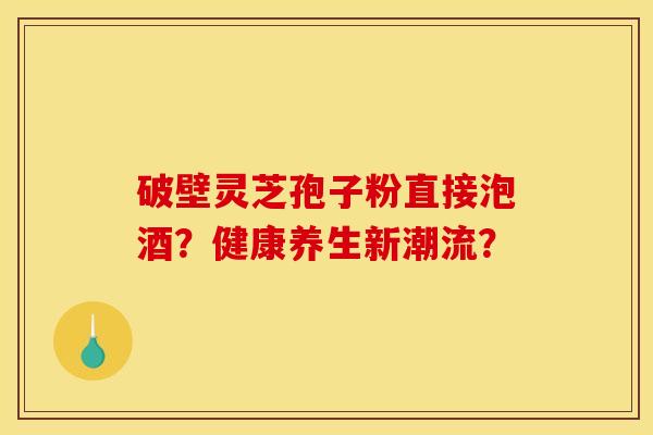 破壁灵芝孢子粉直接泡酒？健康养生新潮流？
