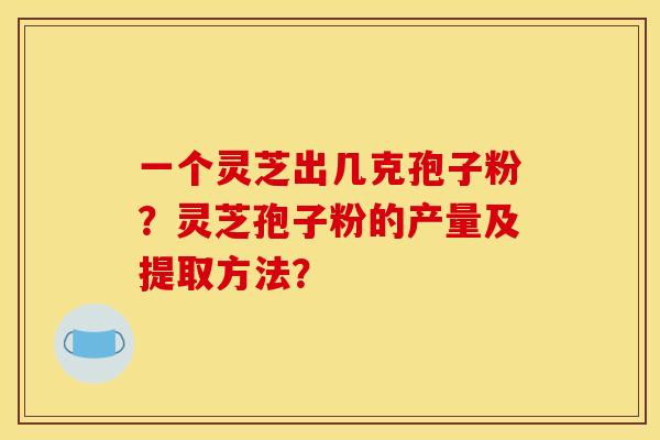 一个灵芝出几克孢子粉?灵芝孢子粉的产量及提取方法? 一个灵芝出几克孢子粉?灵芝孢子粉的产量及提取方法?