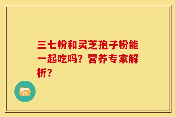 三七粉和灵芝孢子粉能一起吃吗?营养专家解析? 三七粉和灵芝孢子粉能一起吃吗?营养专家解析?