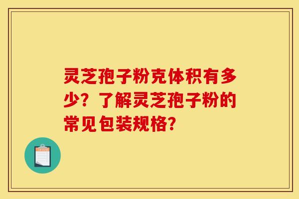 灵芝孢子粉克体积有多少？了解灵芝孢子粉的常见包装规格？