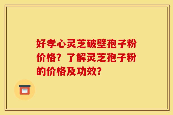 好孝心灵芝破壁孢子粉价格?了解灵芝孢子粉的价格及功效? 好孝心灵芝破壁孢子粉价格?了解灵芝孢子粉的价格及功效?