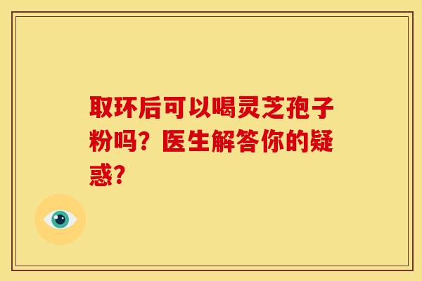 取环后可以喝灵芝孢子粉吗?医生解答你的疑惑? 取环后可以喝灵芝孢子粉吗?医生解答你的疑惑?
