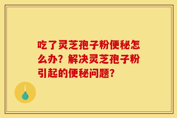 吃了灵芝孢子粉怎么办?解决灵芝孢子粉引起的问题? 吃了灵芝孢子粉怎么办?解决灵芝孢子粉引起的问题?