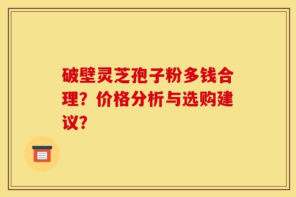 破壁灵芝孢子粉多钱合理?价格分析与选购建议? 破壁灵芝孢子粉多钱合理?价格分析与选购建议?