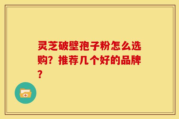 灵芝破壁孢子粉怎么选购?推荐几个好的品牌? 灵芝破壁孢子粉怎么选购?推荐几个好的品牌?
