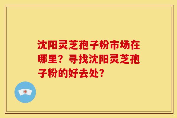 沈阳灵芝孢子粉市场在哪里?寻找沈阳灵芝孢子粉的好去处? 沈阳灵芝孢子粉市场在哪里?寻找沈阳灵芝孢子粉的好去处?