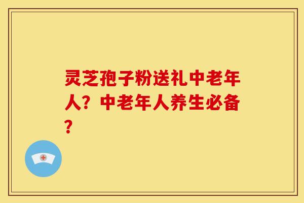 灵芝孢子粉送礼中老年人?中老年人养生必备? 灵芝孢子粉送礼中老年人?中老年人养生必备?