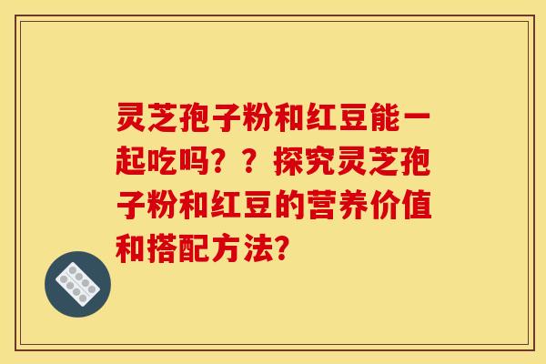 灵芝孢子粉和红豆能一起吃吗??探究灵芝孢子粉和红豆的营养价值和搭配方法? 灵芝孢子粉和红豆能一起吃吗??探究灵芝孢子粉和红豆的营养价值和搭配方法?