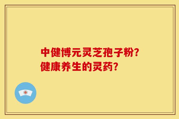 中健博元灵芝孢子粉?健康养生的灵药? 中健博元灵芝孢子粉?健康养生的灵药?