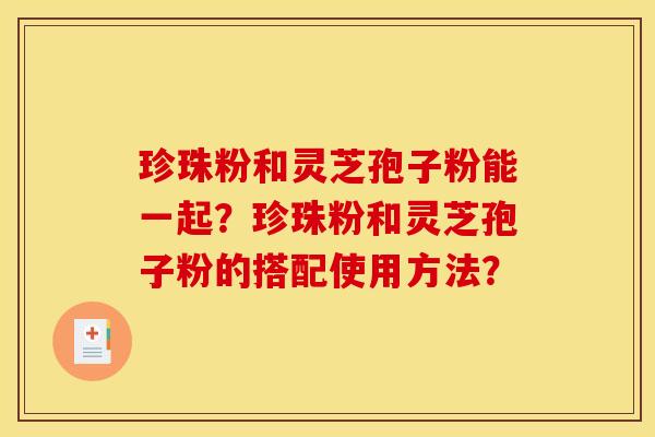 珍珠粉和灵芝孢子粉能一起?珍珠粉和灵芝孢子粉的搭配使用方法? 珍珠粉和灵芝孢子粉能一起?珍珠粉和灵芝孢子粉的搭配使用方法?