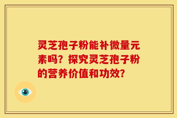 灵芝孢子粉能补微量元素吗?探究灵芝孢子粉的营养价值和功效? 灵芝孢子粉能补微量元素吗?探究灵芝孢子粉的营养价值和功效?