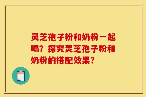 灵芝孢子粉和奶粉一起喝?探究灵芝孢子粉和奶粉的搭配效果? 灵芝孢子粉和奶粉一起喝?探究灵芝孢子粉和奶粉的搭配效果?