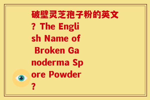 破壁灵芝孢子粉的英文?The English Name of Broken Ganoderma Spore Powder? 破壁灵芝孢子粉的英文?The English Name of Broken Ganoderma Spore Powder?