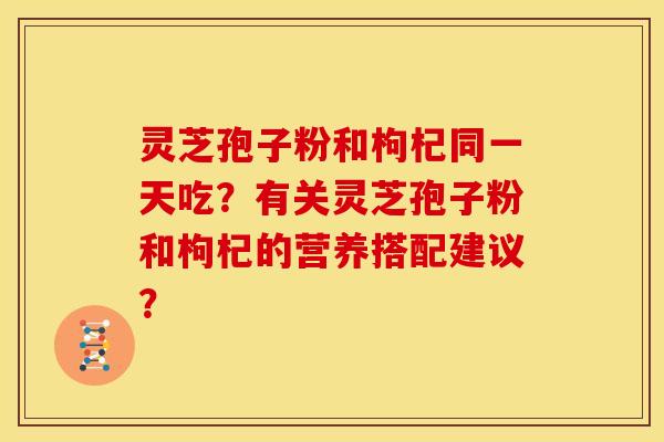 灵芝孢子粉和枸杞同一天吃？有关灵芝孢子粉和枸杞的营养搭配建议？