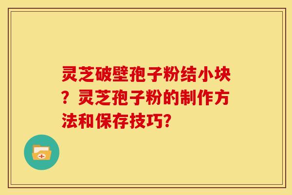 灵芝破壁孢子粉结小块？灵芝孢子粉的制作方法和保存技巧？