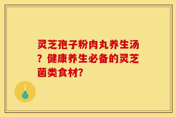 灵芝孢子粉肉丸养生汤?健康养生必备的灵芝菌类食材? 灵芝孢子粉肉丸养生汤?健康养生必备的灵芝菌类食材?