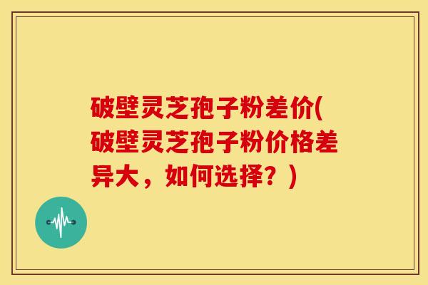 破壁灵芝孢子粉差价(破壁灵芝孢子粉价格差异大,如何选择?) 破壁灵芝孢子粉差价(破壁灵芝孢子粉价格差异大,如何选择?)